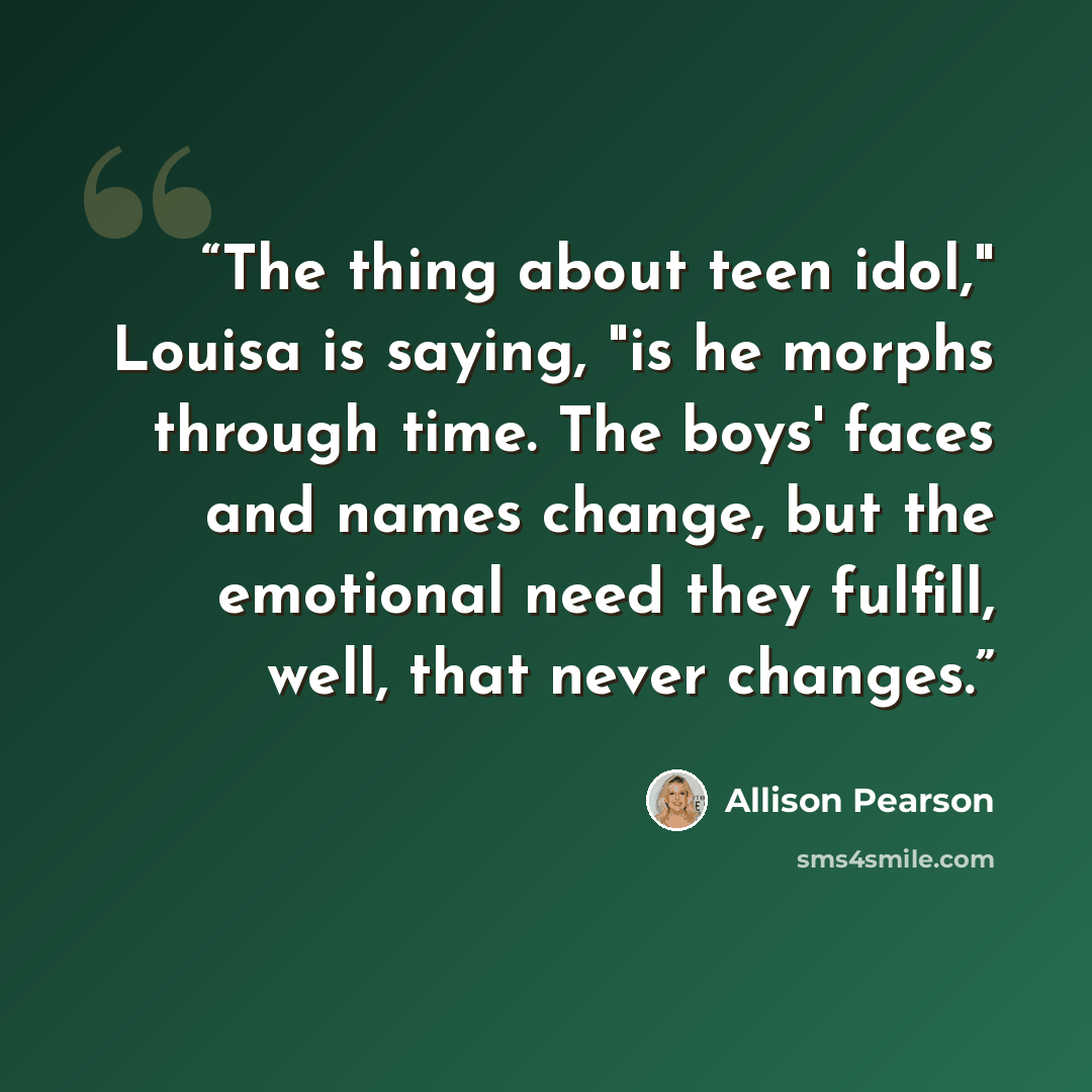 “The thing about teen idol," Louisa is saying, "is he morphs through time. The boys' faces and names change, but the emotional need they fulfill, well, that never changes.” quote by Allison Pearson