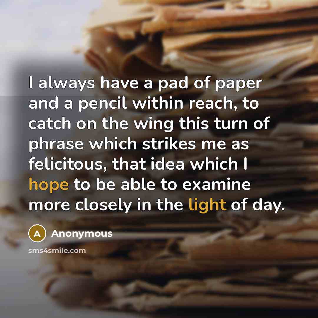 “I always have a pad of paper and a pencil within reach, to catch on the wing this turn of phrase which strikes me as felicitous, that idea which I hope to be able to examine more closely in the light of day.” quote by Anonymous