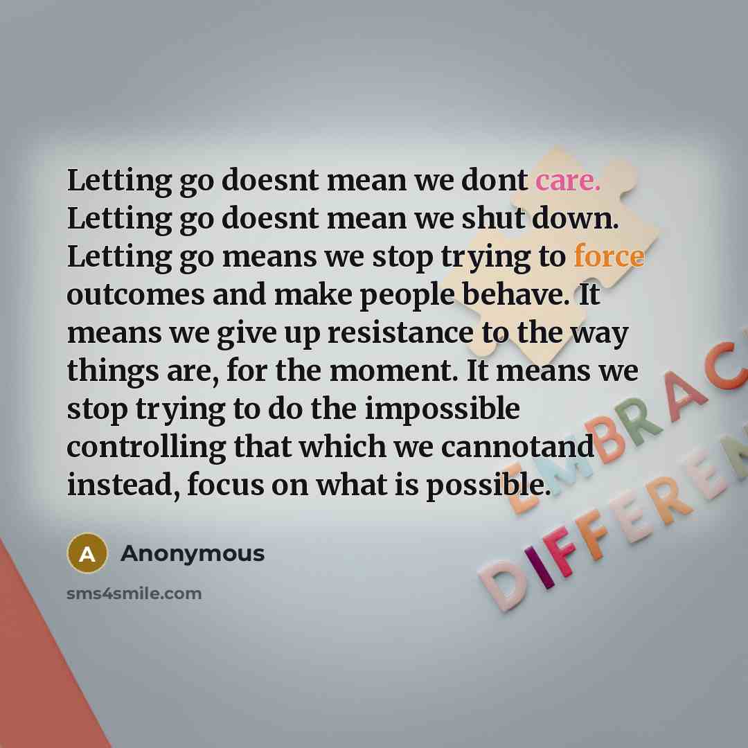 “Letting go doesnt mean we dont care. Letting go doesnt mean we shut down. Letting go means we stop trying to force outcomes and make people behave. It means we give up resistance to the way things are, for the moment. It means we stop trying to do the impossible controlling that which we cannotand…” quote by Anonymous