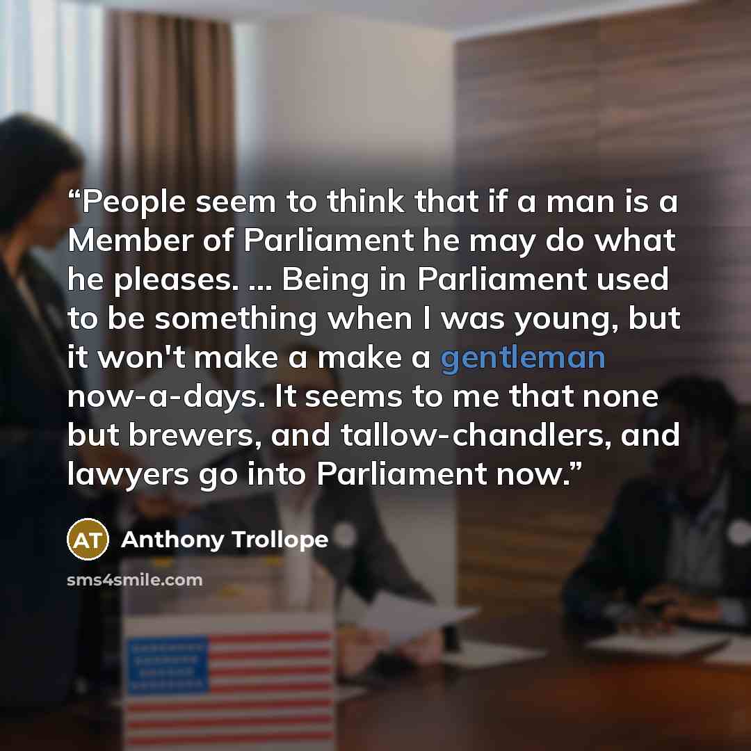 “People seem to think that if a man is a Member of Parliament he may do what he pleases. ... Being in Parliament used to be something when I was young, but it won't make a make a gentleman now-a-days. It seems to me that none but brewers, and tallow-chandlers, and lawyers go into Parliament now.” quote by Anthony Trollope