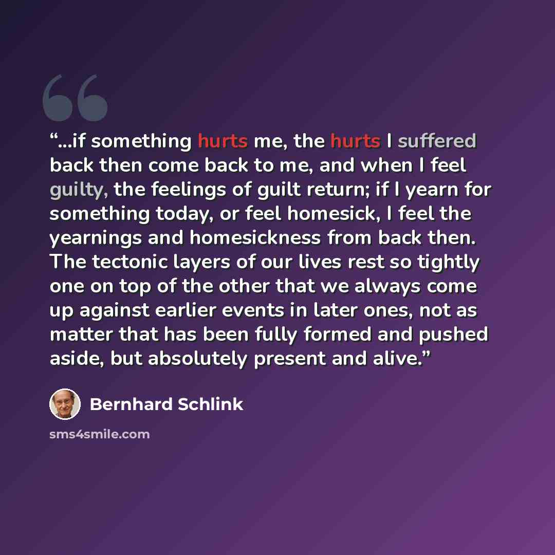 “...if something hurts me, the hurts I suffered back then come back to me, and when I feel guilty, the feelings of guilt return; if I yearn for something today, or feel homesick, I feel the yearnings and homesickness from back then. The tectonic layers of our lives rest so tightly one on top of the…” quote by Bernhard Schlink