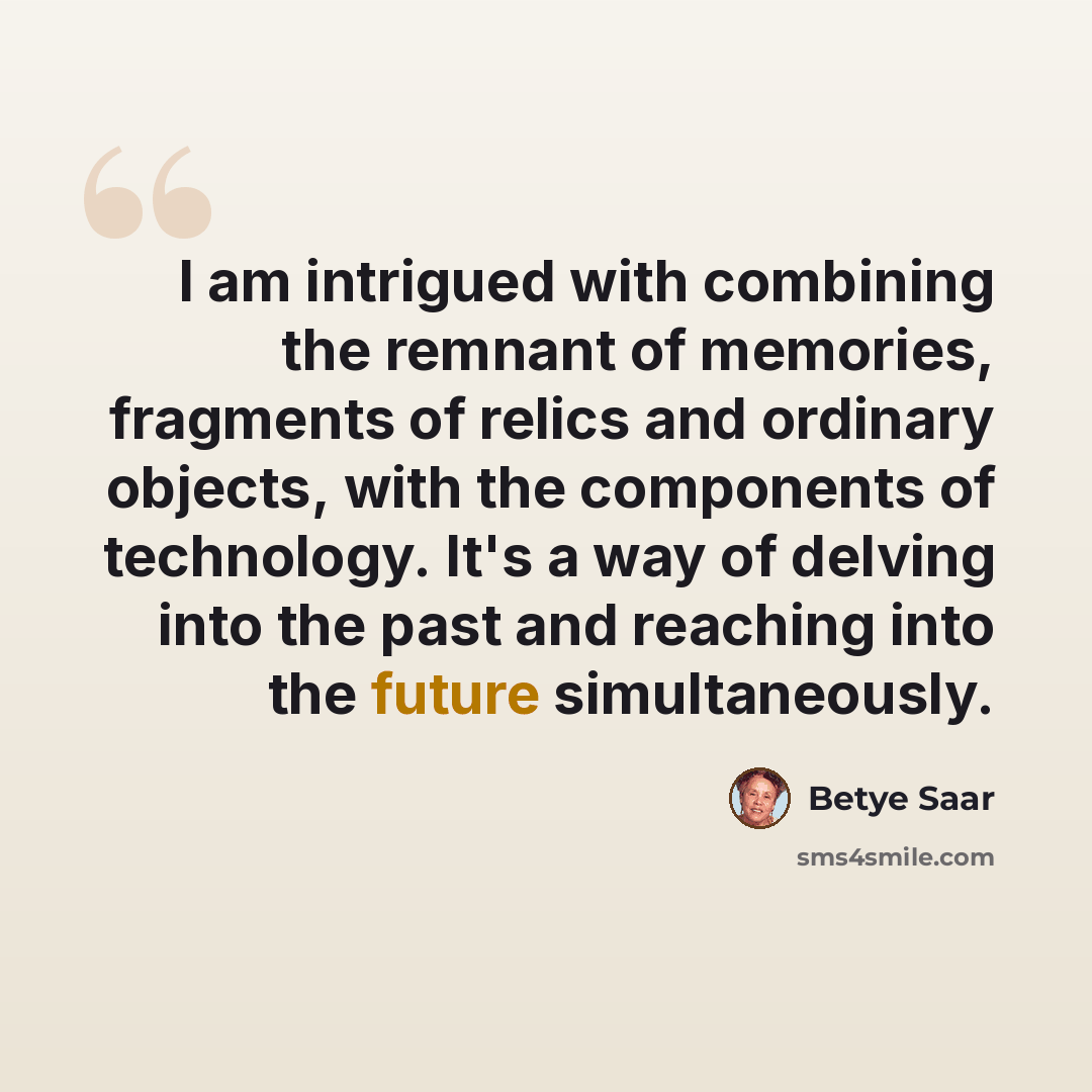 “I am intrigued with combining the remnant of memories, fragments of relics and ordinary objects, with the components of technology. It's a way of delving into the past and reaching into the future simultaneously.” quote by Betye Saar