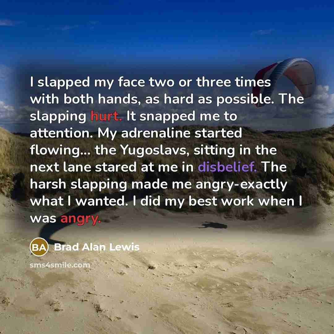 “I slapped my face two or three times with both hands, as hard as possible. The slapping hurt. It snapped me to attention. My adrenaline started flowing... the Yugoslavs, sitting in the next lane stared at me in disbelief. The harsh slapping made me angry-exactly what I wanted. I did my best work…” quote by Brad Alan Lewis