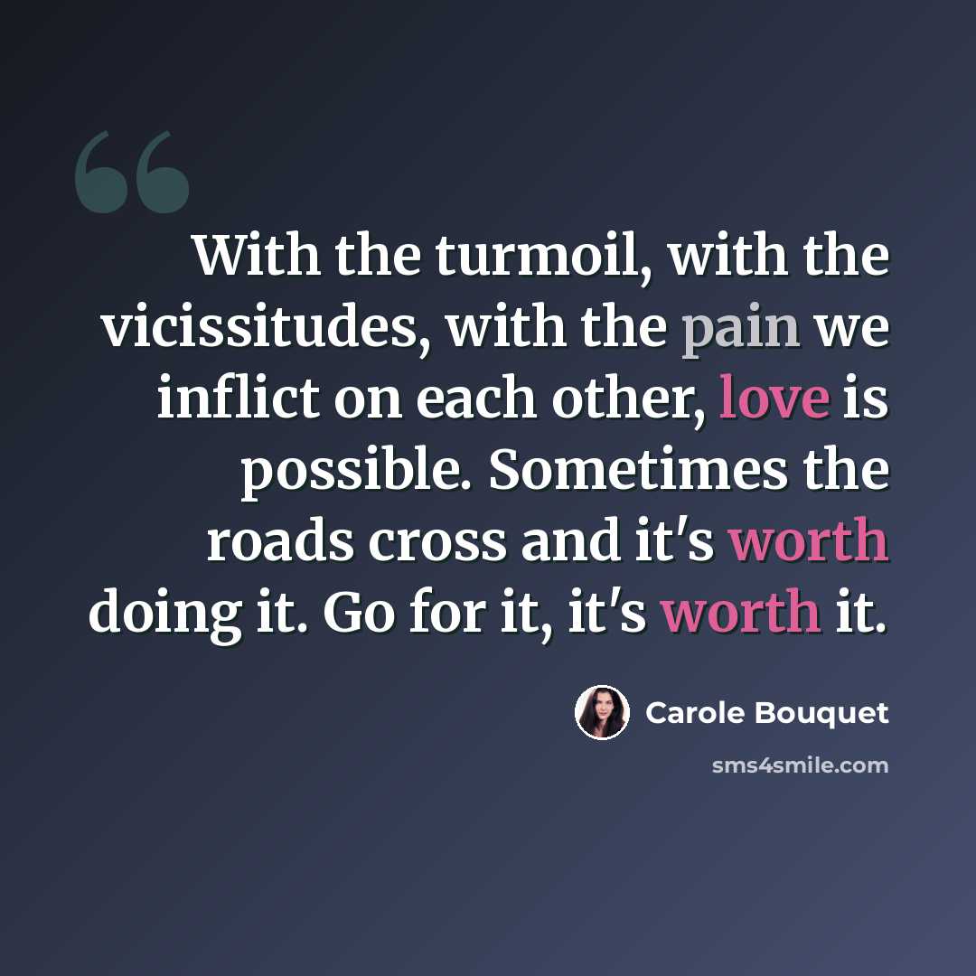 “With the turmoil, with the vicissitudes, with the pain we inflict on each other, love is possible. Sometimes the roads cross and it's worth doing it. Go for it, it's worth it.” quote by Carole Bouquet