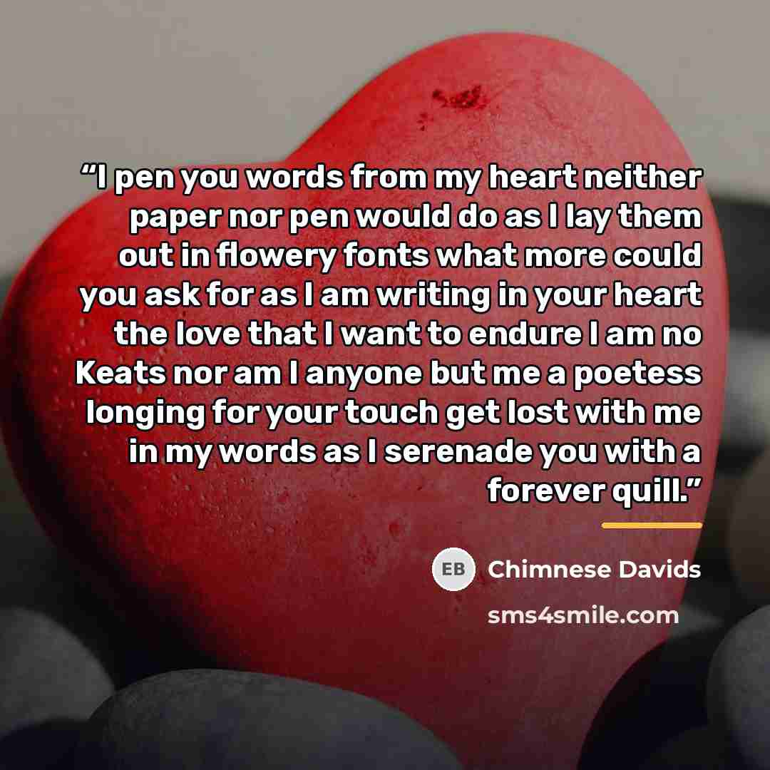 “I pen you words from my heart neither paper nor pen would do as I lay them out in flowery fonts what more could you ask for as I am writing in your heart the love that I want to endure I am no Keats nor am I anyone but me a poetess longing for your touch get lost with me in my words as I serenade…” quote by Chimnese Davids