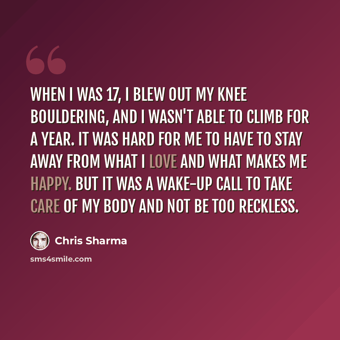 “When I was 17, I blew out my knee bouldering, and I wasn't able to climb for a year. It was hard for me to have to stay away from what I love and what makes me happy. But it was a wake-up call to take care of my body and not be too reckless.” quote by Chris Sharma