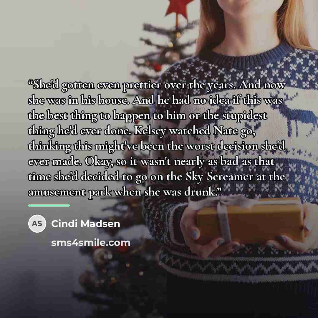 “She'd gotten even prettier over the years. And now she was in his house. And he had no idea if this was the best thing to happen to him or the stupidest thing he'd ever done. Kelsey watched Nate go, thinking this might've been the worst decision she'd ever made. Okay, so it wasn't nearly as bad as…” quote by Cindi Madsen