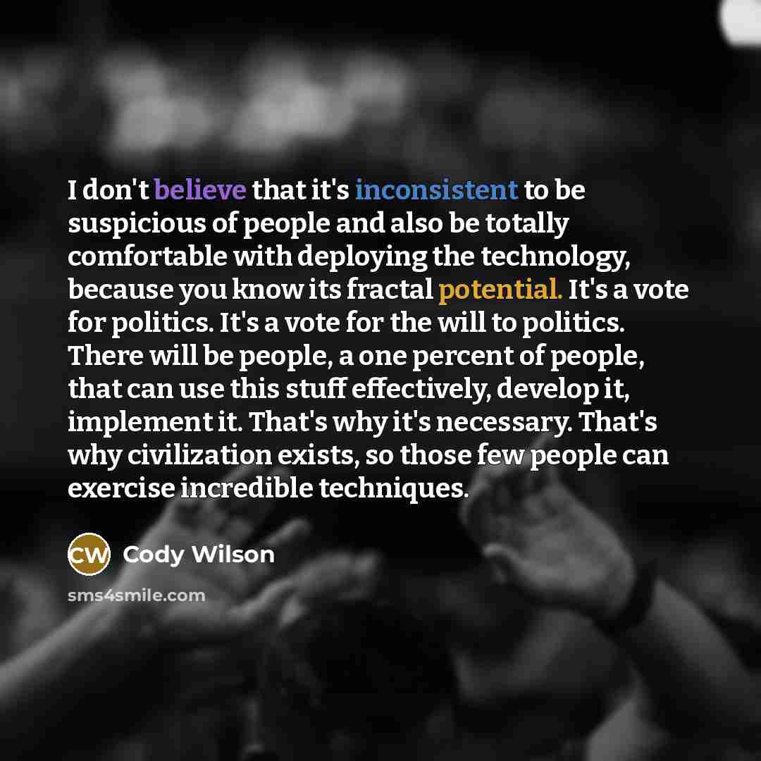 “I don't believe that it's inconsistent to be suspicious of people and also be totally comfortable with deploying the technology, because you know its fractal potential. It's a vote for politics. It's a vote for the will to politics. There will be people, a one percent of people, that can use this…” quote by Cody Wilson