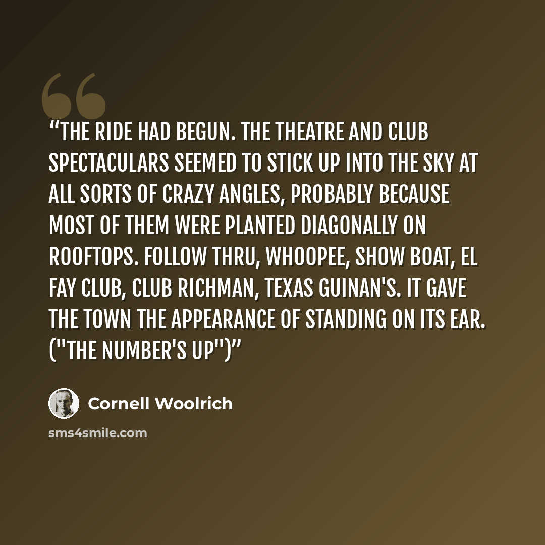 “The ride had begun. The theatre and club spectaculars seemed to stick up into the sky at all sorts of crazy angles, probably because most of them were planted diagonally on rooftops. Follow Thru, Whoopee, Show Boat, El Fay Club, Club Richman, Texas Guinan's. It gave the town the appearance of…” quote by Cornell Woolrich