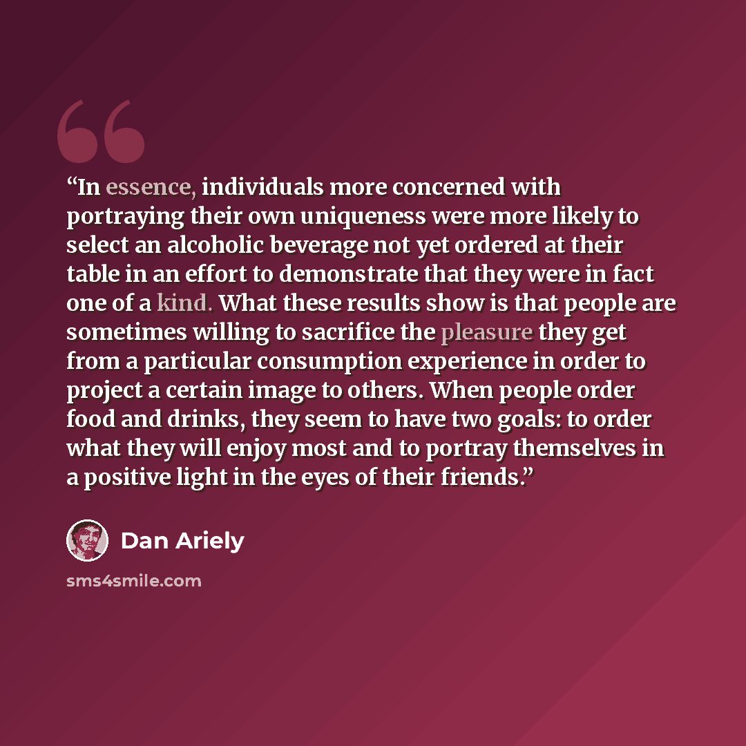 “In essence, individuals more concerned with portraying their own uniqueness were more likely to select an alcoholic beverage not yet ordered at their table in an effort to demonstrate that they were in fact one of a kind. What these results show is that people are sometimes willing to sacrifice…” quote by Dan Ariely
