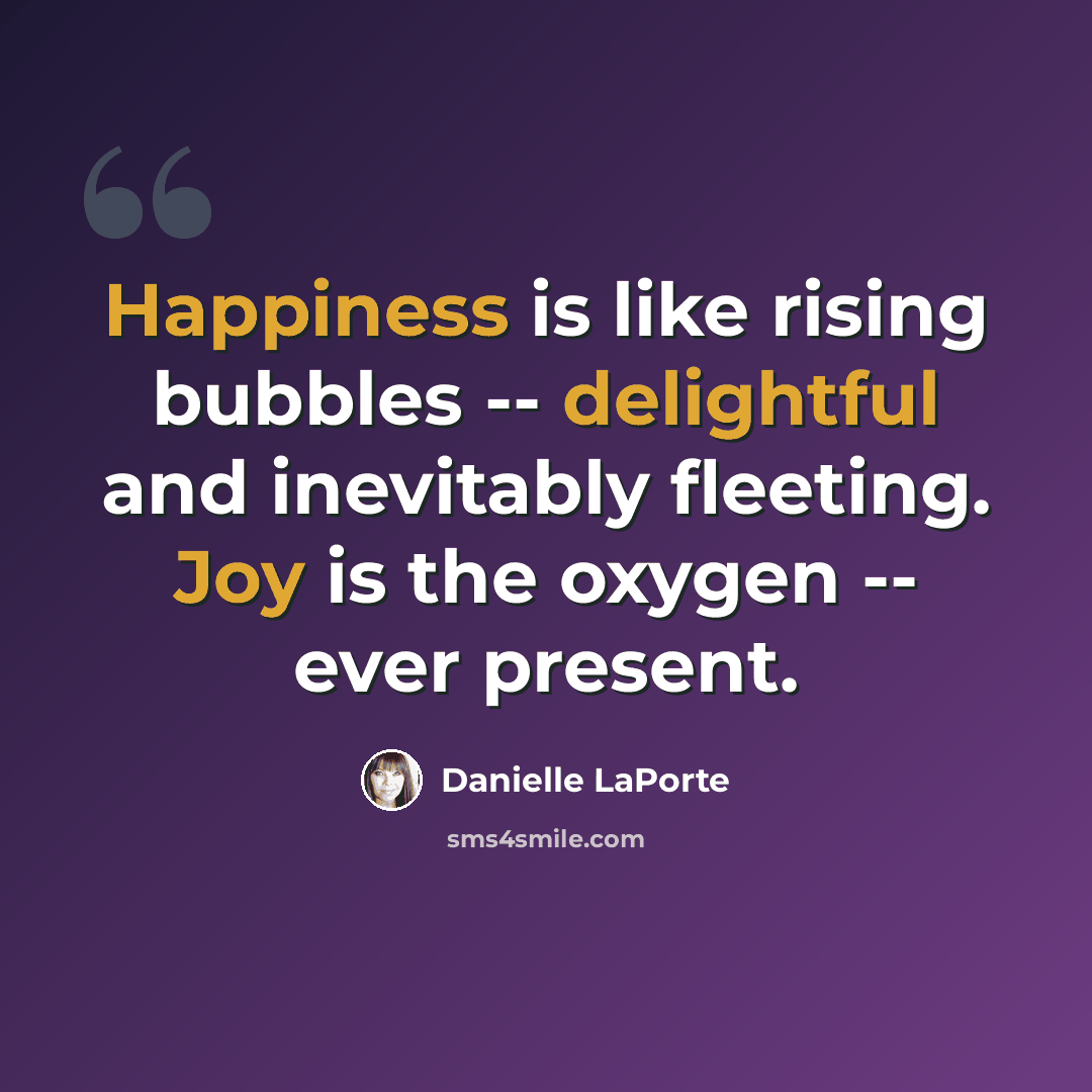 “Happiness is like rising bubbles -- delightful and inevitably fleeting. Joy is the oxygen -- ever present.” quote by Danielle LaPorte