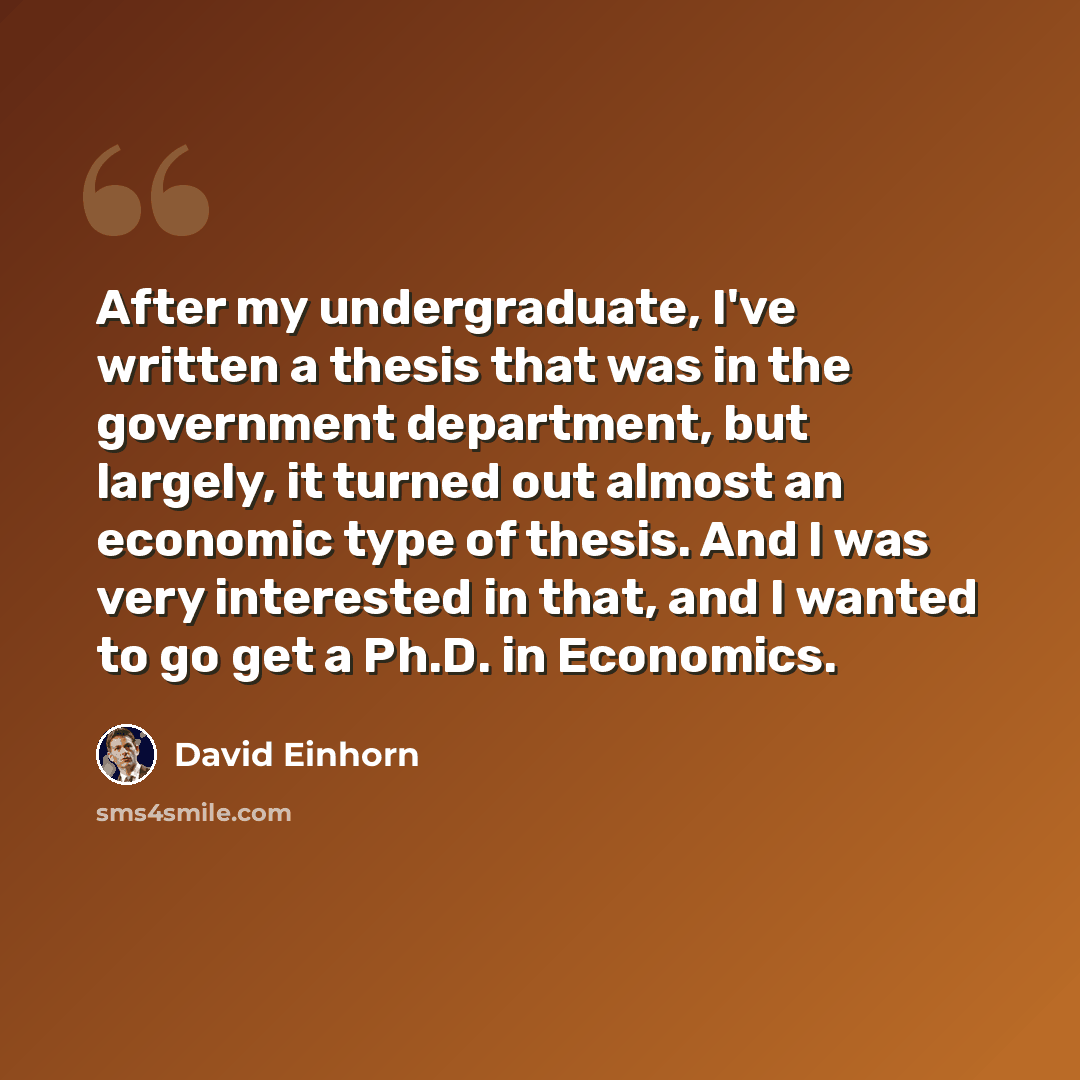 “After my undergraduate, I've written a thesis that was in the government department, but largely, it turned out almost an economic type of thesis. And I was very interested in that, and I wanted to go get a Ph.D. in Economics.” quote by David Einhorn