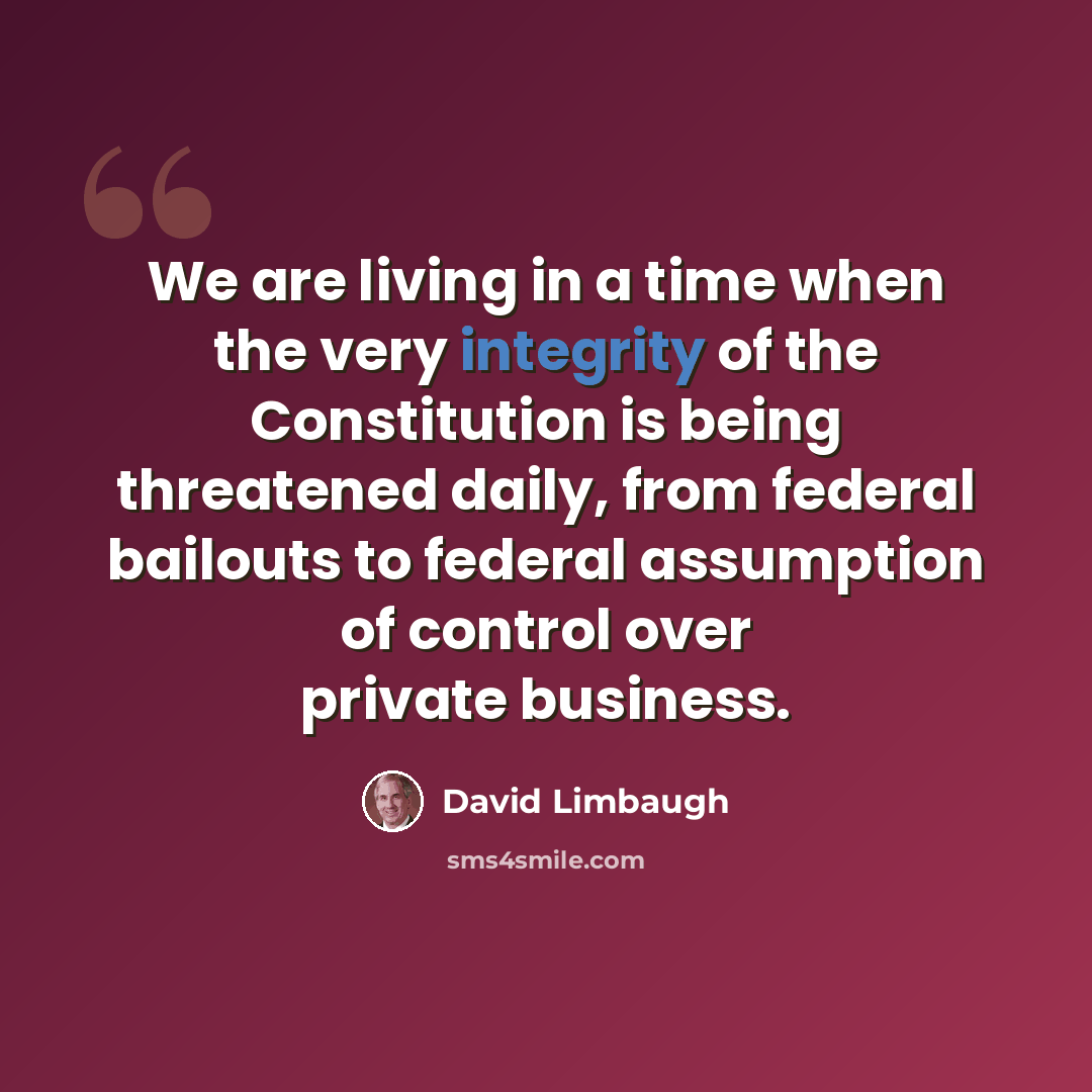 “We are living in a time when the very integrity of the Constitution is being threatened daily, from federal bailouts to federal assumption of control over private business.” quote by David Limbaugh