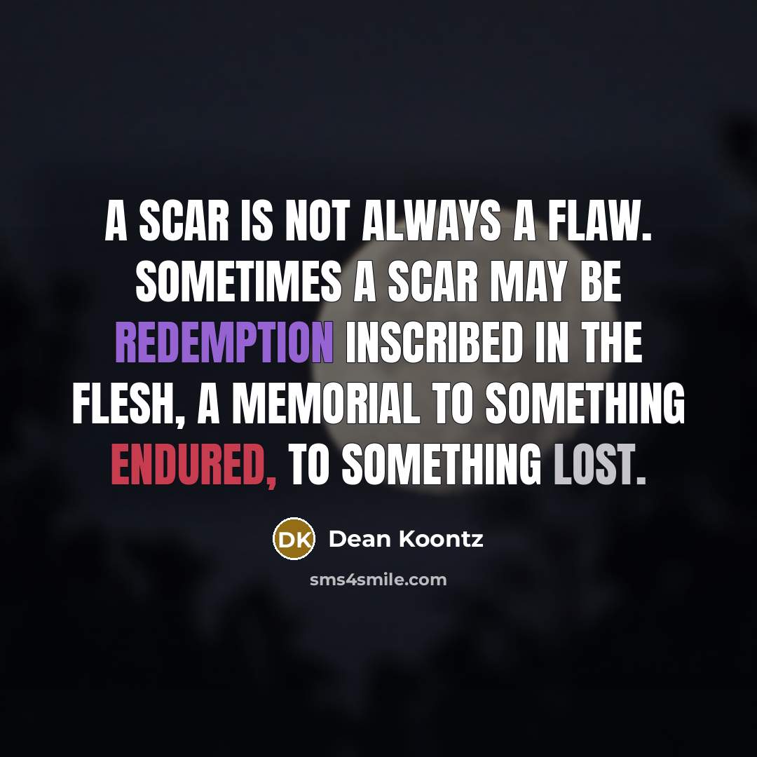 “A scar is not always a flaw. Sometimes a scar may be redemption inscribed in the flesh, a memorial to something endured, to something lost.” quote by Dean Koontz