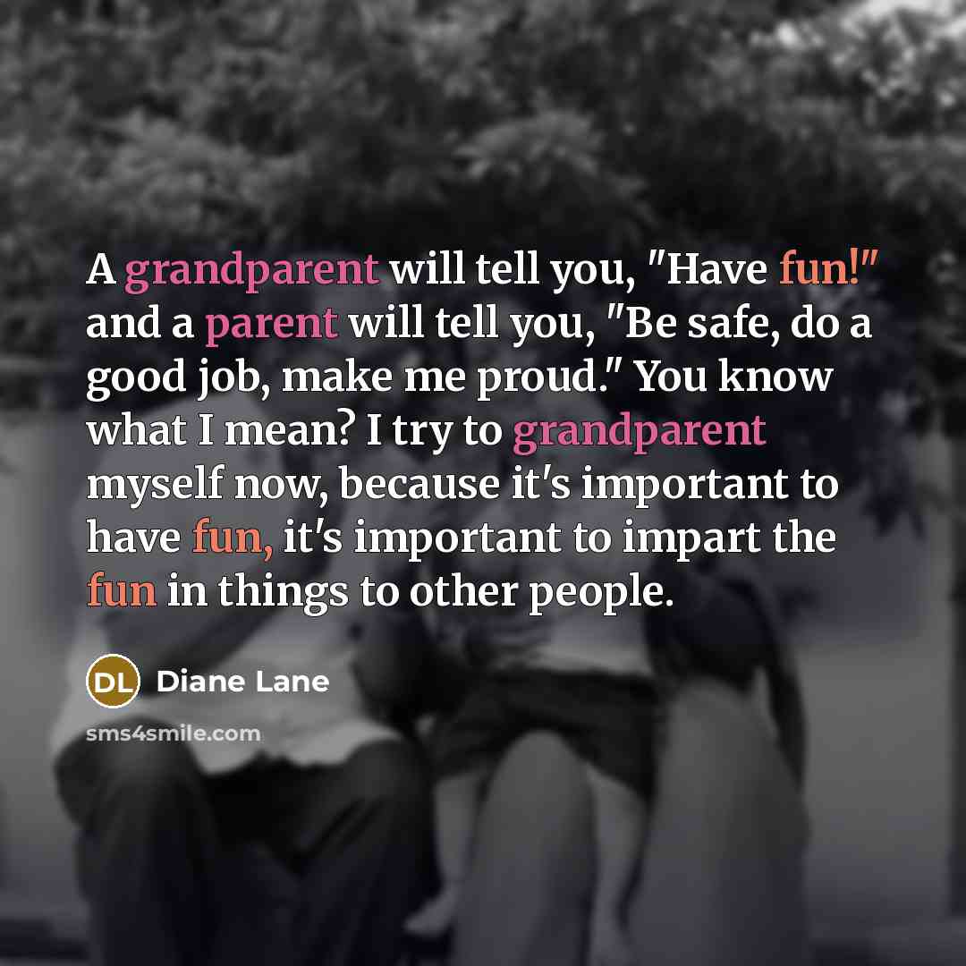 “A grandparent will tell you, "Have fun!" and a parent will tell you, "Be safe, do a good job, make me proud." You know what I mean? I try to grandparent myself now, because it's important to have fun, it's important to impart the fun in things to other people.” quote by Diane Lane