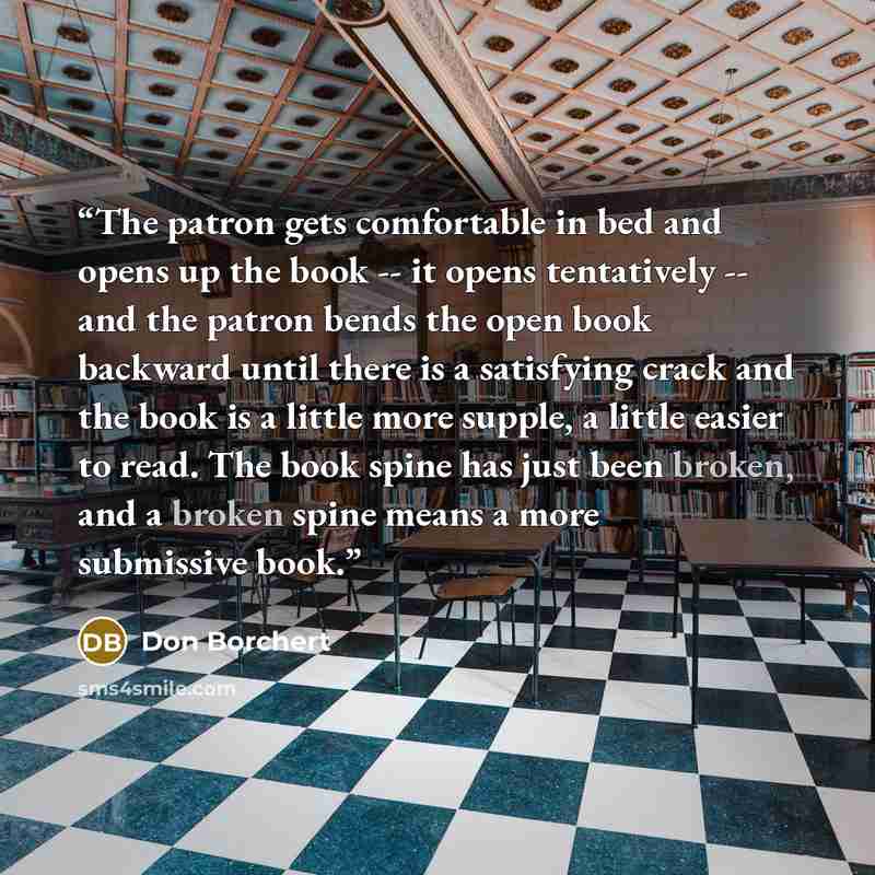 “The patron gets comfortable in bed and opens up the book -- it opens tentatively -- and the patron bends the open book backward until there is a satisfying crack and the book is a little more supple, a little easier to read. The book spine has just been broken, and a broken spine means a more…” quote by Don Borchert