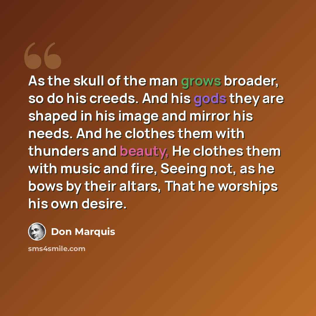 “As the skull of the man grows broader, so do his creeds. And his gods they are shaped in his image and mirror his needs. And he clothes them with thunders and beauty, He clothes them with music and fire, Seeing not, as he bows by their altars, That he worships his own desire.” quote by Don Marquis