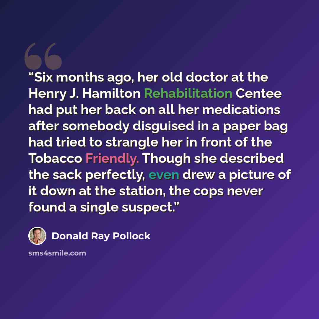 “Six months ago, her old doctor at the Henry J. Hamilton Rehabilitation Centee had put her back on all her medications after somebody disguised in a paper bag had tried to strangle her in front of the Tobacco Friendly. Though she described the sack perfectly, even drew a picture of it down at the…” quote by Donald Ray Pollock