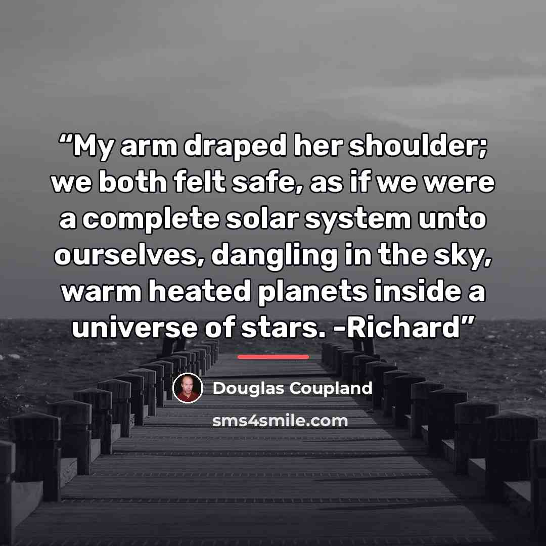 “My arm draped her shoulder; we both felt safe, as if we were a complete solar system unto ourselves, dangling in the sky, warm heated planets inside a universe of stars. -Richard” quote by Douglas Coupland
