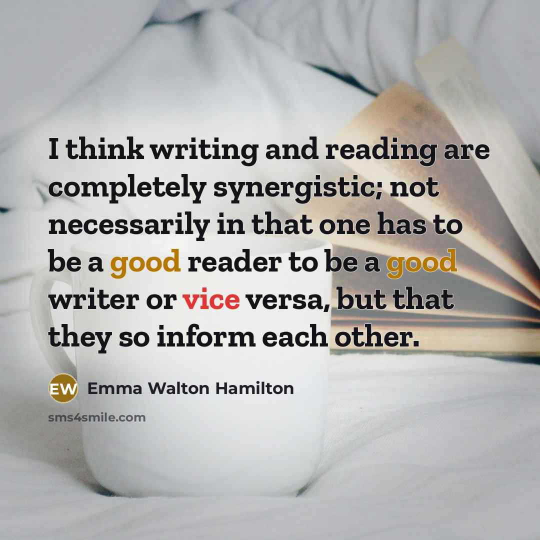 “I think writing and reading are completely synergistic; not necessarily in that one has to be a good reader to be a good writer or vice versa, but that they so inform each other.” quote by Emma Walton Hamilton