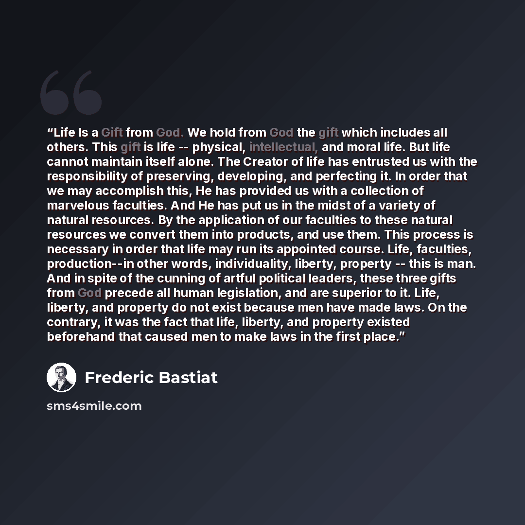 “Life Is a Gift from God. We hold from God the gift which includes all others. This gift is life -- physical, intellectual, and moral life. But life cannot maintain itself alone. The Creator of life has entrusted us with the responsibility of preserving, developing, and perfecting it. In order that…” quote by Frederic Bastiat