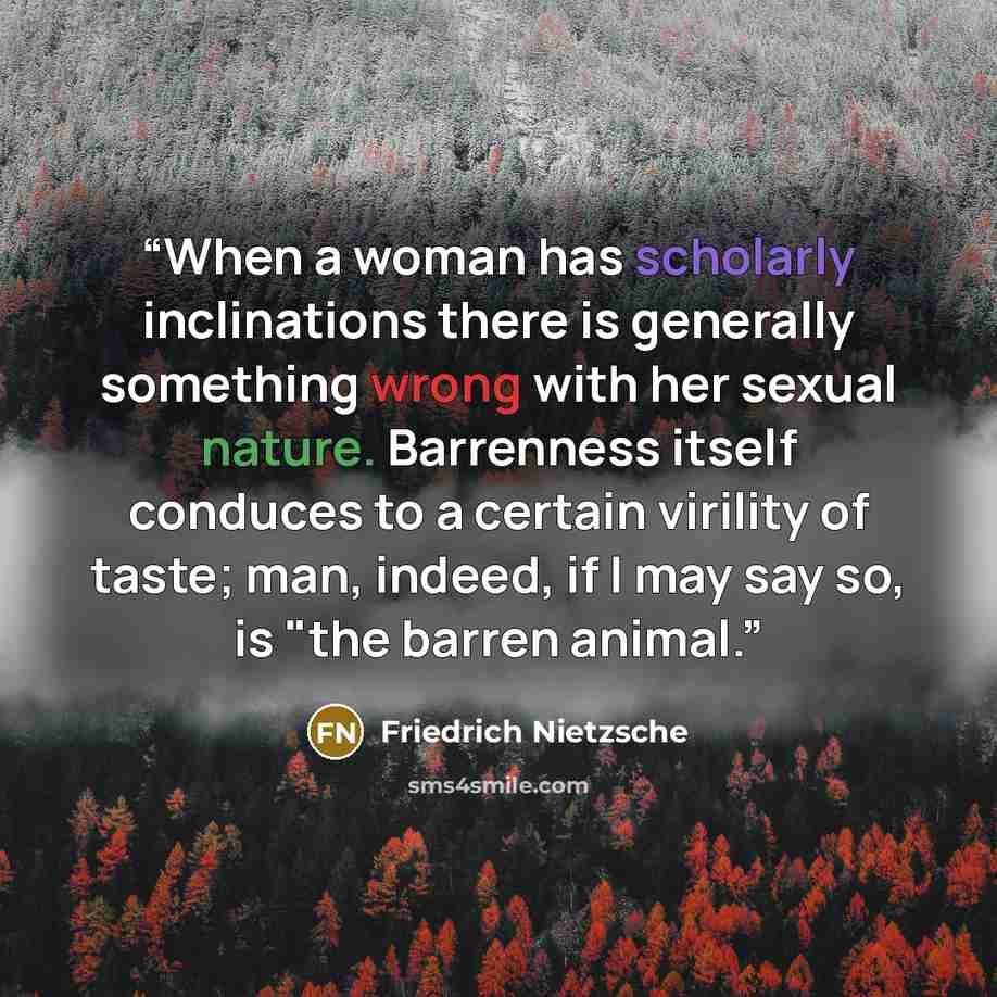 “When a woman has scholarly inclinations there is generally something wrong with her sexual nature. Barrenness itself conduces to a certain virility of taste; man, indeed, if I may say so, is "the barren animal.” quote by Friedrich Nietzsche