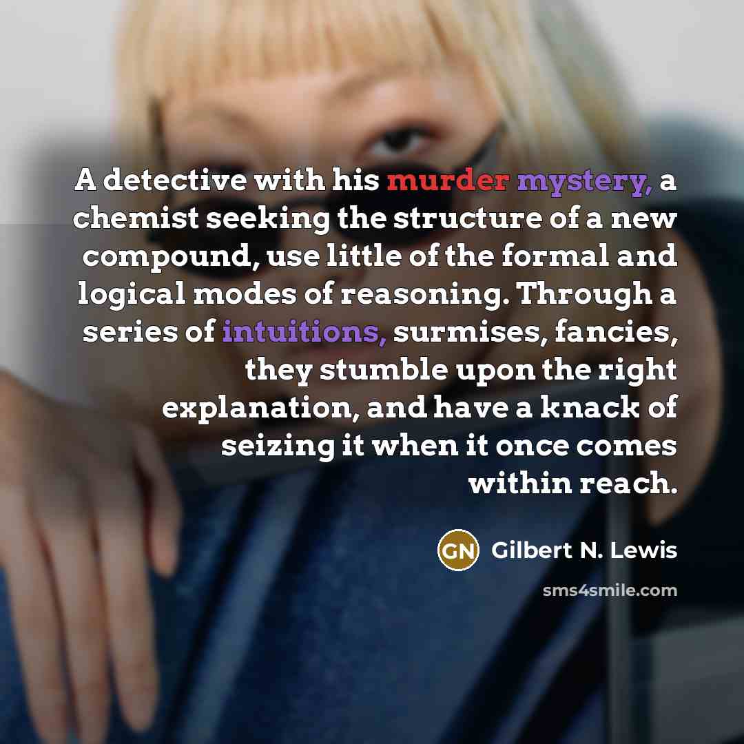 “A detective with his murder mystery, a chemist seeking the structure of a new compound, use little of the formal and logical modes of reasoning. Through a series of intuitions, surmises, fancies, they stumble upon the right explanation, and have a knack of seizing it when it once comes within reach.” quote by Gilbert N. Lewis
