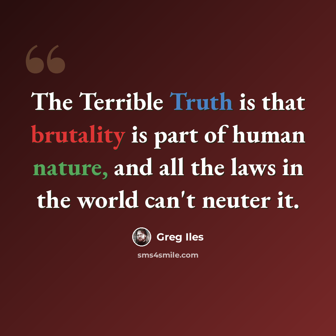 “The Terrible Truth is that brutality is part of human nature, and all the laws in the world can't neuter it.” quote by Greg Iles
