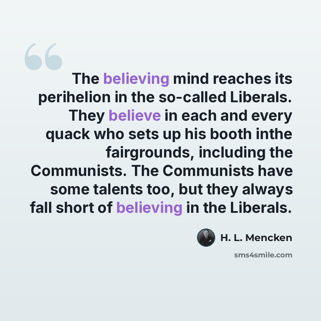 “The believing mind reaches its perihelion in the so-called Liberals. They believe in each and every quack who sets up his booth inthe fairgrounds, including the Communists. The Communists have some talents too, but they always fall short of believing in the Liberals.” quote by H. L. Mencken