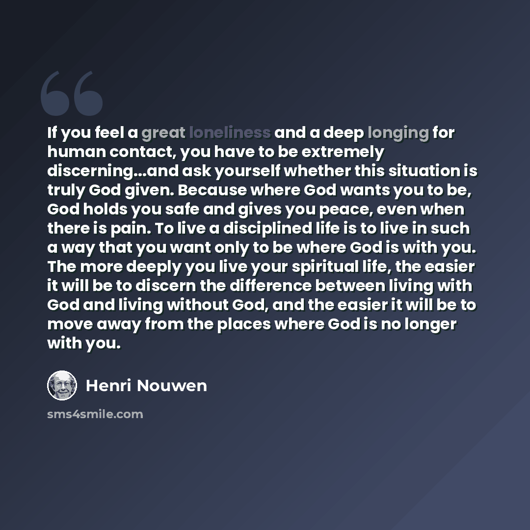 “If you feel a great loneliness and a deep longing for human contact, you have to be extremely discerning...and ask yourself whether this situation is truly God given. Because where God wants you to be, God holds you safe and gives you peace, even when there is pain. To live a disciplined life is…” quote by Henri Nouwen