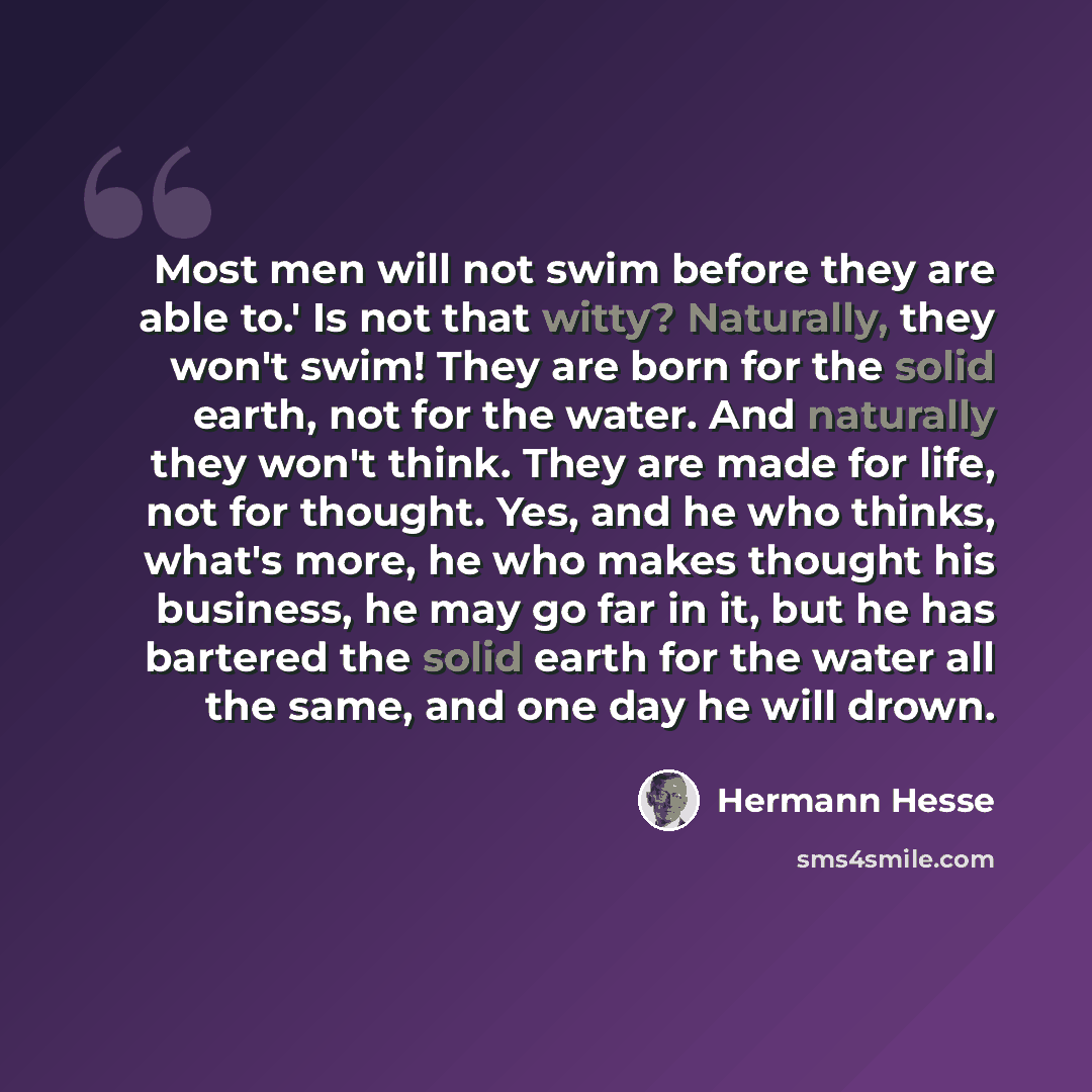 “Most men will not swim before they are able to.' Is not that witty? Naturally, they won't swim! They are born for the solid earth, not for the water. And naturally they won't think. They are made for life, not for thought. Yes, and he who thinks, what's more, he who makes thought his business, he…” quote by Hermann Hesse