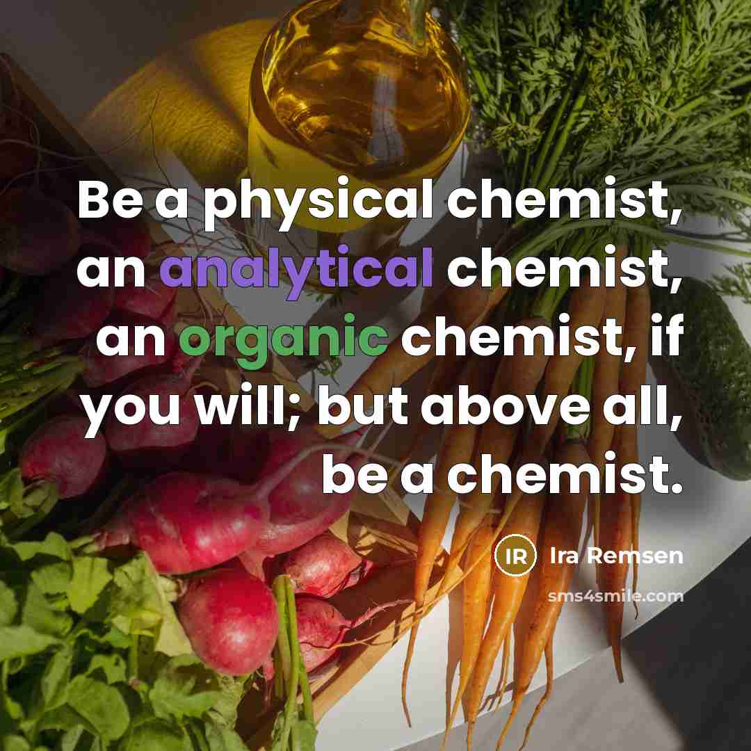 “Be a physical chemist, an analytical chemist, an organic chemist, if you will; but above all, be a chemist.” quote by Ira Remsen