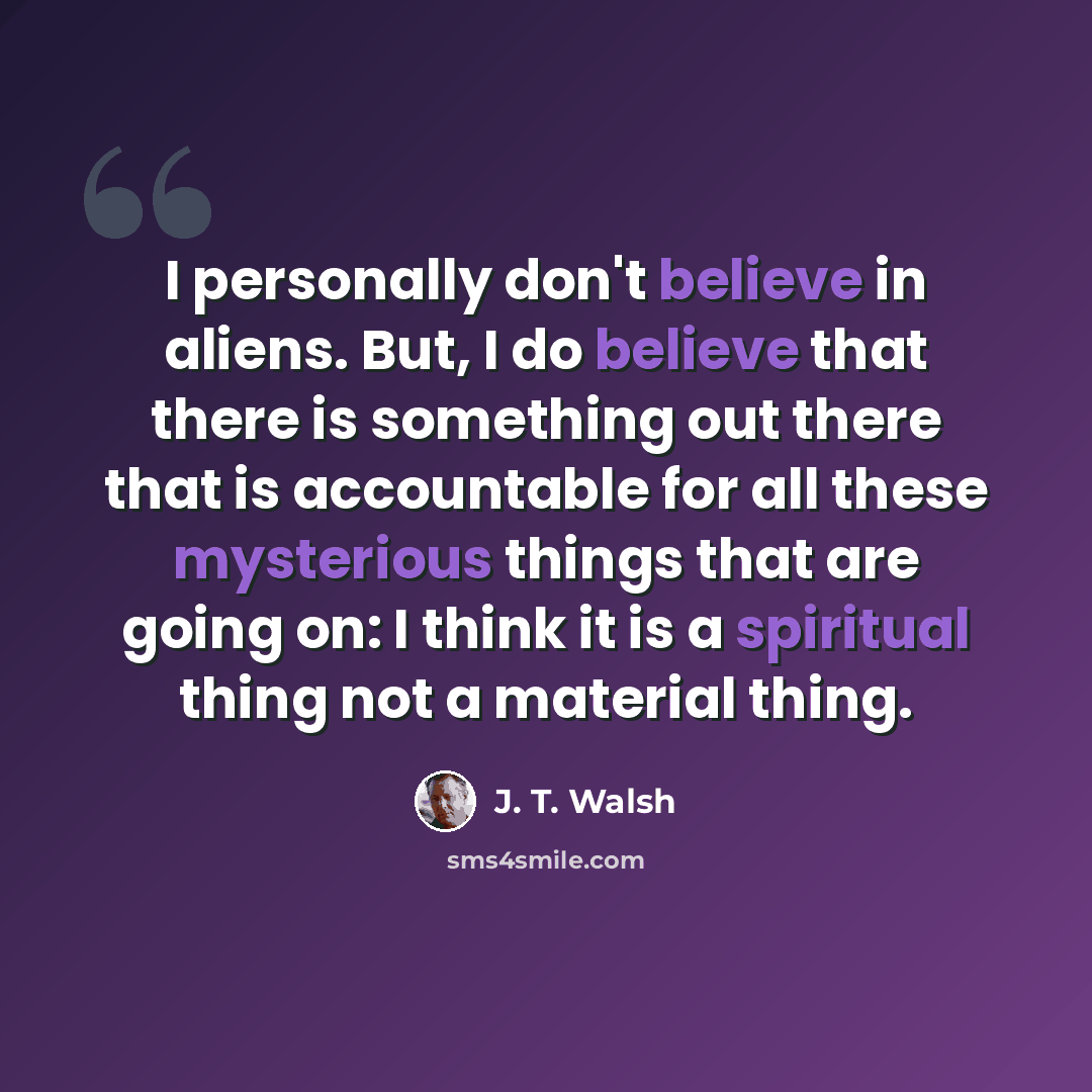 “I personally don't believe in aliens. But, I do believe that there is something out there that is accountable for all these mysterious things that are going on: I think it is a spiritual thing not a material thing.” quote by J. T. Walsh