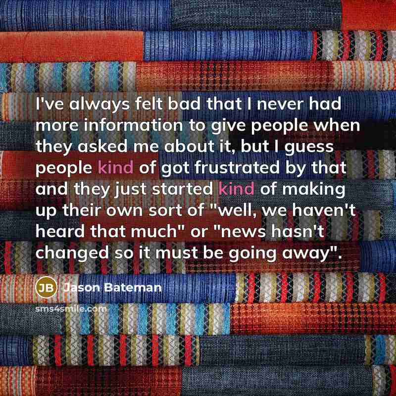 “I've always felt bad that I never had more information to give people when they asked me about it, but I guess people kind of got frustrated by that and they just started kind of making up their own sort of "well, we haven't heard that much" or "news hasn't changed so it must be going away".” quote by Jason Bateman