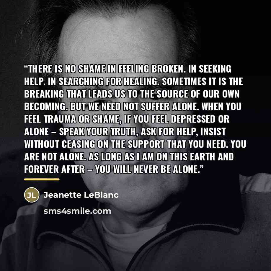 “There is no shame in feeling broken. In seeking help. In searching for healing. Sometimes it is the breaking that leads us to the source of our own becoming. But we need not suffer alone. When you feel trauma or shame, if you feel depressed or alone – speak your truth, ask for help, insist without…” quote by Jeanette LeBlanc