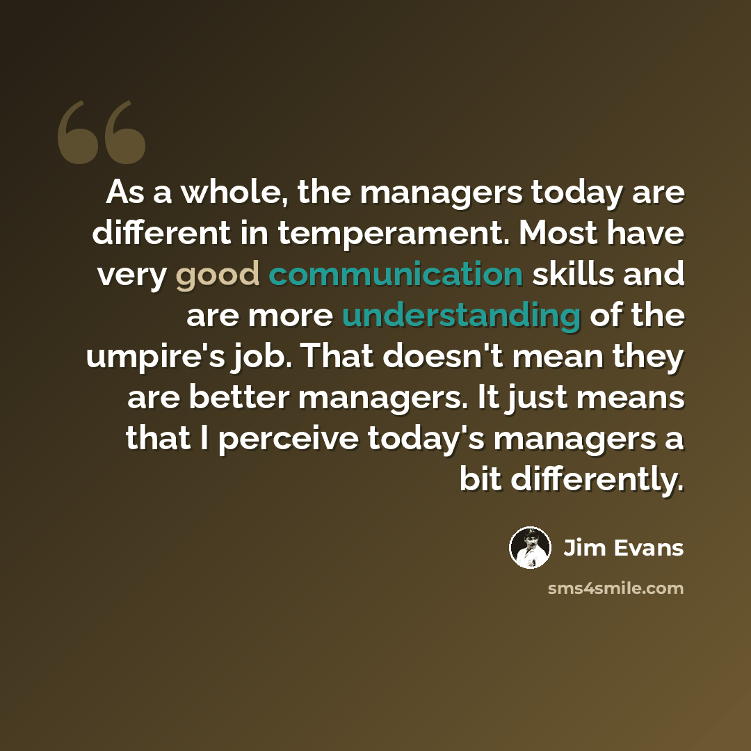 “As a whole, the managers today are different in temperament. Most have very good communication skills and are more understanding of the umpire's job. That doesn't mean they are better managers. It just means that I perceive today's managers a bit differently.” quote by Jim Evans