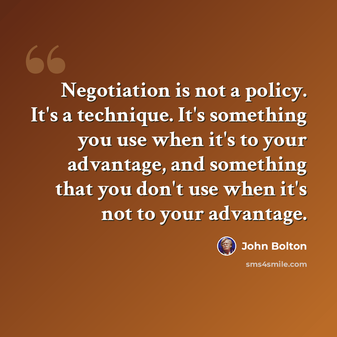“Negotiation is not a policy. It's a technique. It's something you use when it's to your advantage, and something that you don't use when it's not to your advantage.” quote by John Bolton