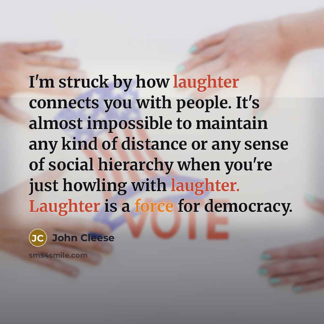 “I'm struck by how laughter connects you with people. It's almost impossible to maintain any kind of distance or any sense of social hierarchy when you're just howling with laughter. Laughter is a force for democracy.” quote by John Cleese