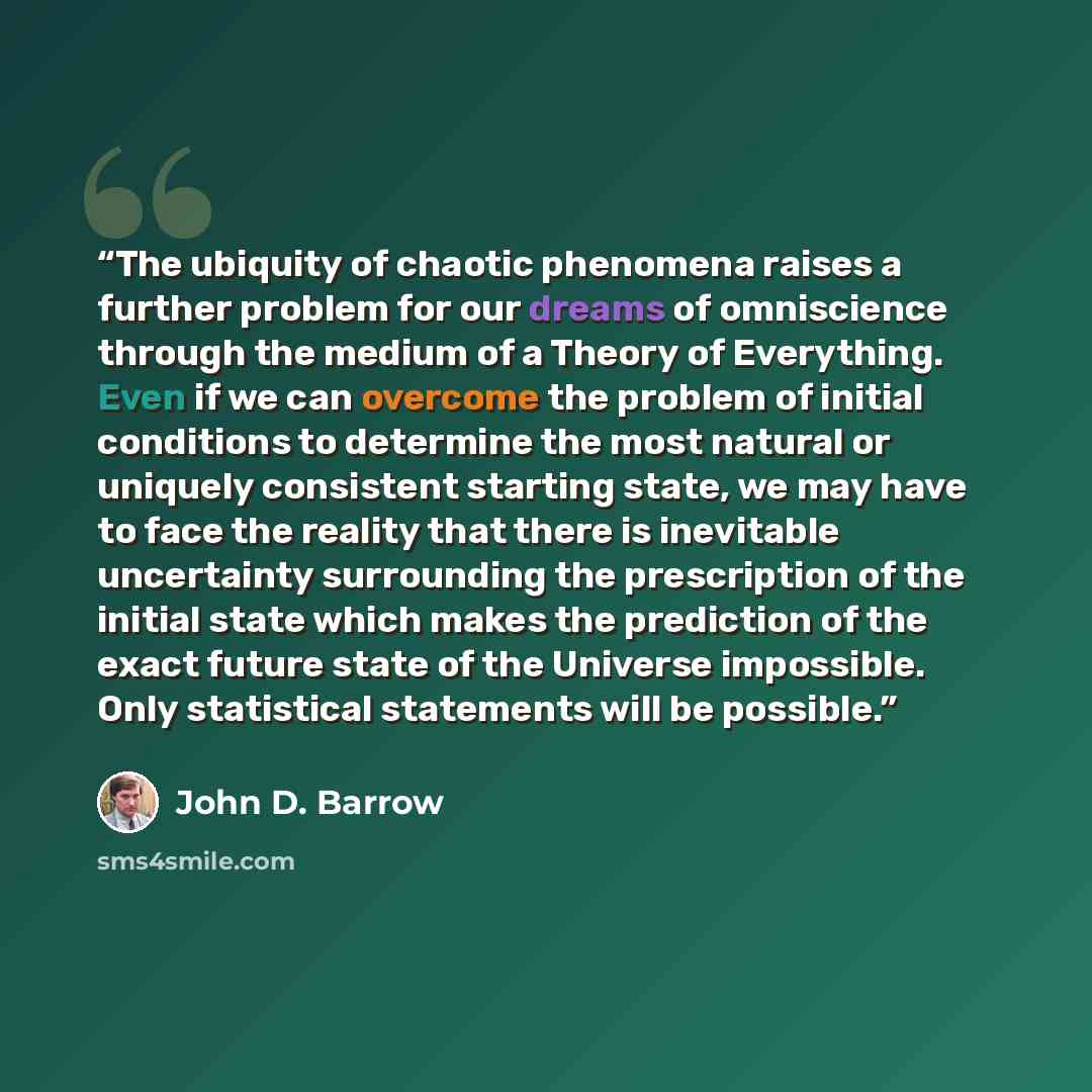 “The ubiquity of chaotic phenomena raises a further problem for our dreams of omniscience through the medium of a Theory of Everything. Even if we can overcome the problem of initial conditions to determine the most natural or uniquely consistent starting state, we may have to face the reality that…” quote by John D. Barrow
