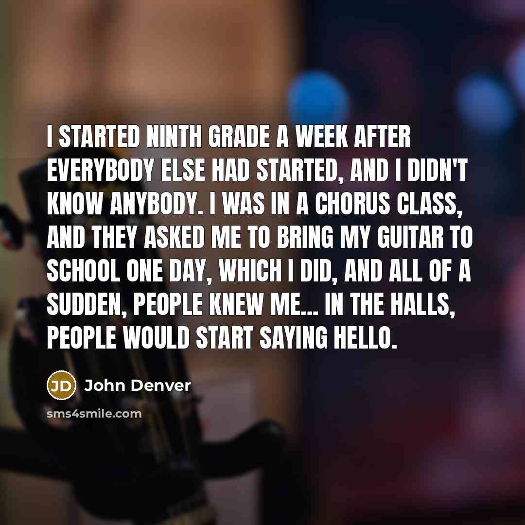“I started ninth grade a week after everybody else had started, and I didn't know anybody. I was in a chorus class, and they asked me to bring my guitar to school one day, which I did, and all of a sudden, people knew me... in the halls, people would start saying hello.” quote by John Denver
