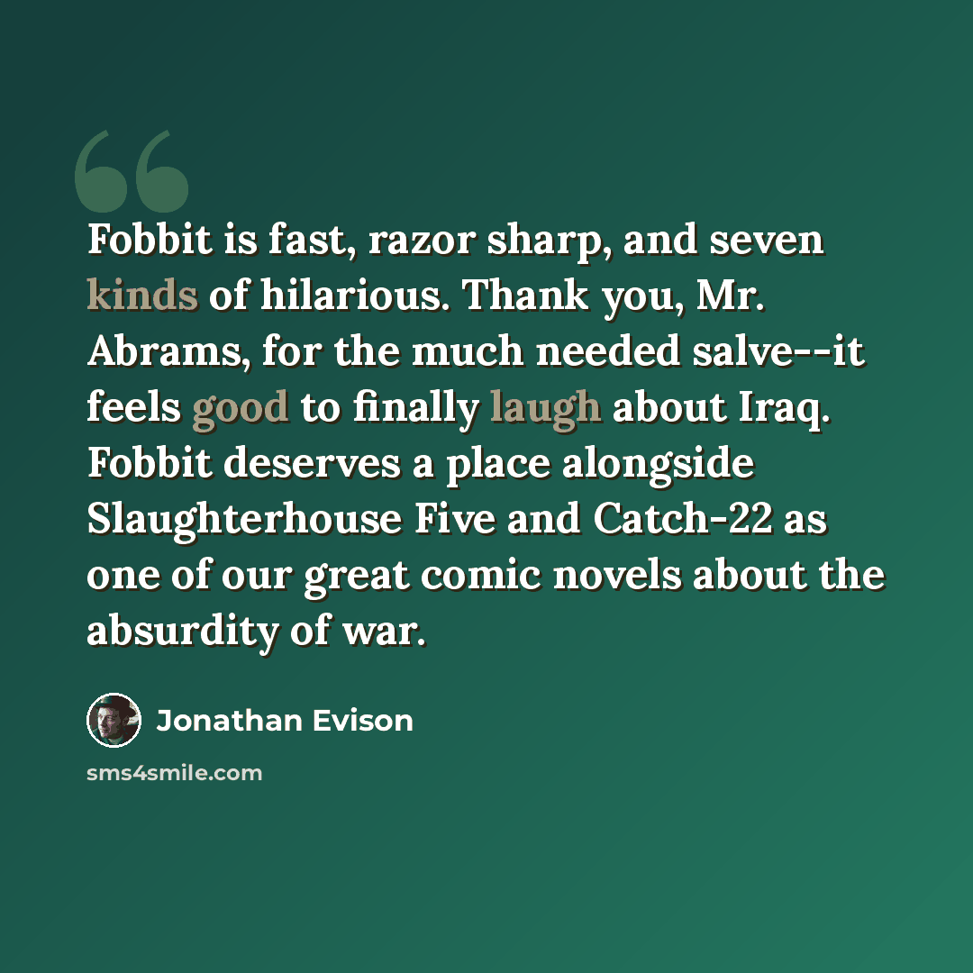 “Fobbit is fast, razor sharp, and seven kinds of hilarious. Thank you, Mr. Abrams, for the much needed salve--it feels good to finally laugh about Iraq. Fobbit deserves a place alongside Slaughterhouse Five and Catch-22 as one of our great comic novels about the absurdity of war.” quote by Jonathan Evison
