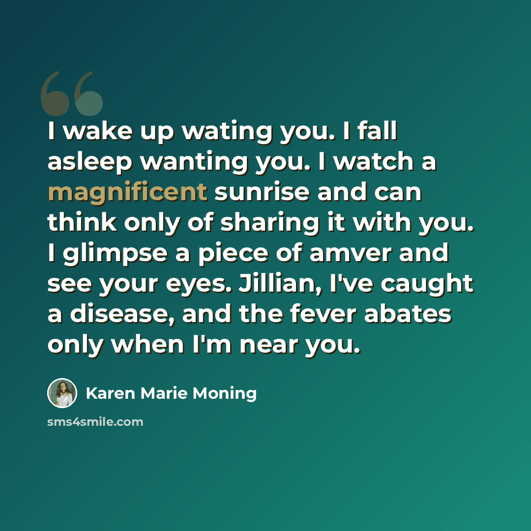 “I wake up wating you. I fall asleep wanting you. I watch a magnificent sunrise and can think only of sharing it with you. I glimpse a piece of amver and see your eyes. Jillian, I've caught a disease, and the fever abates only when I'm near you.” quote by Karen Marie Moning