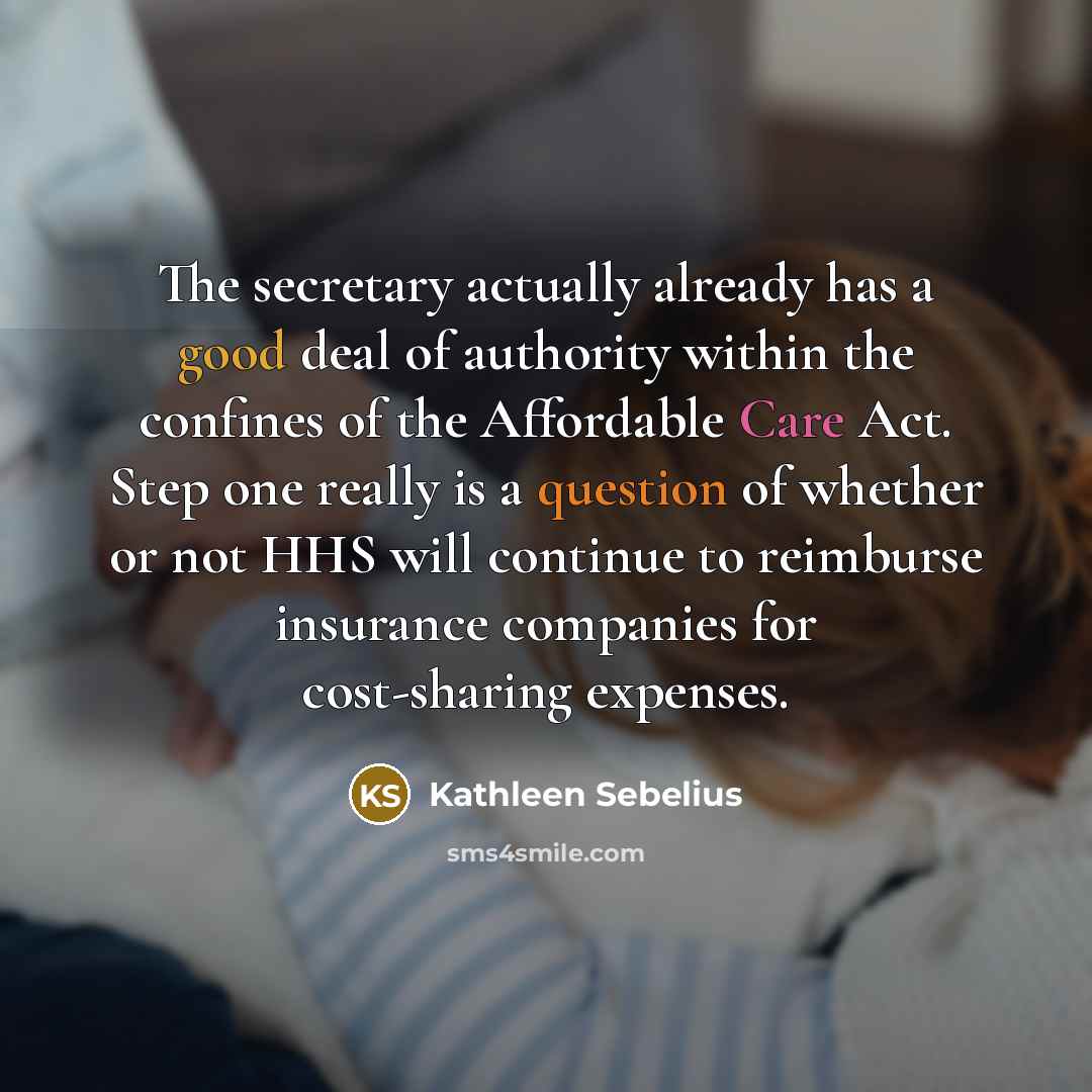 “The secretary actually already has a good deal of authority within the confines of the Affordable Care Act. Step one really is a question of whether or not HHS will continue to reimburse insurance companies for cost-sharing expenses.” quote by Kathleen Sebelius