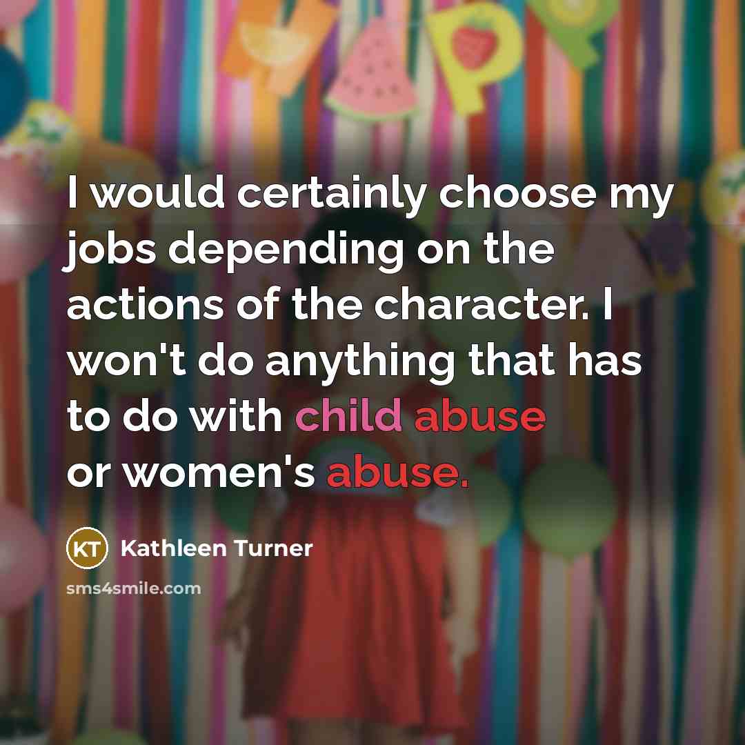 “I would certainly choose my jobs depending on the actions of the character. I won't do anything that has to do with child abuse or women's abuse.” quote by Kathleen Turner