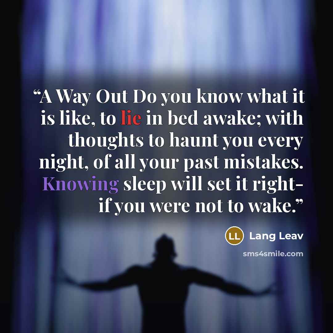 “A Way Out Do you know what it is like, to lie in bed awake; with thoughts to haunt you every night, of all your past mistakes. Knowing sleep will set it right- if you were not to wake.” quote by Lang Leav