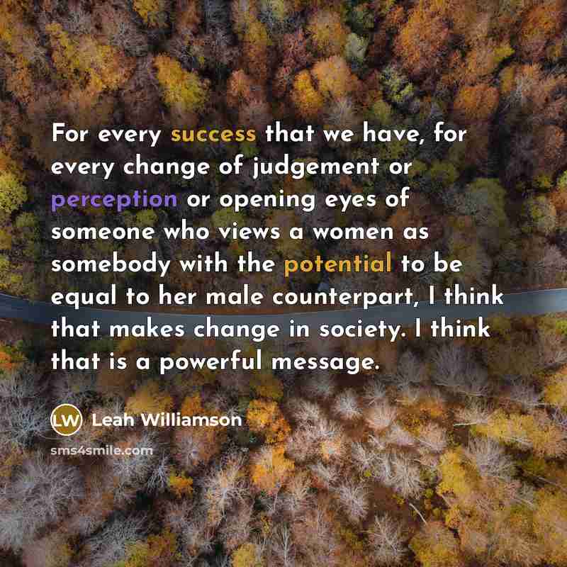 “For every success that we have, for every change of judgement or perception or opening eyes of someone who views a women as somebody with the potential to be equal to her male counterpart, I think that makes change in society. I think that is a powerful message.” quote by Leah Williamson