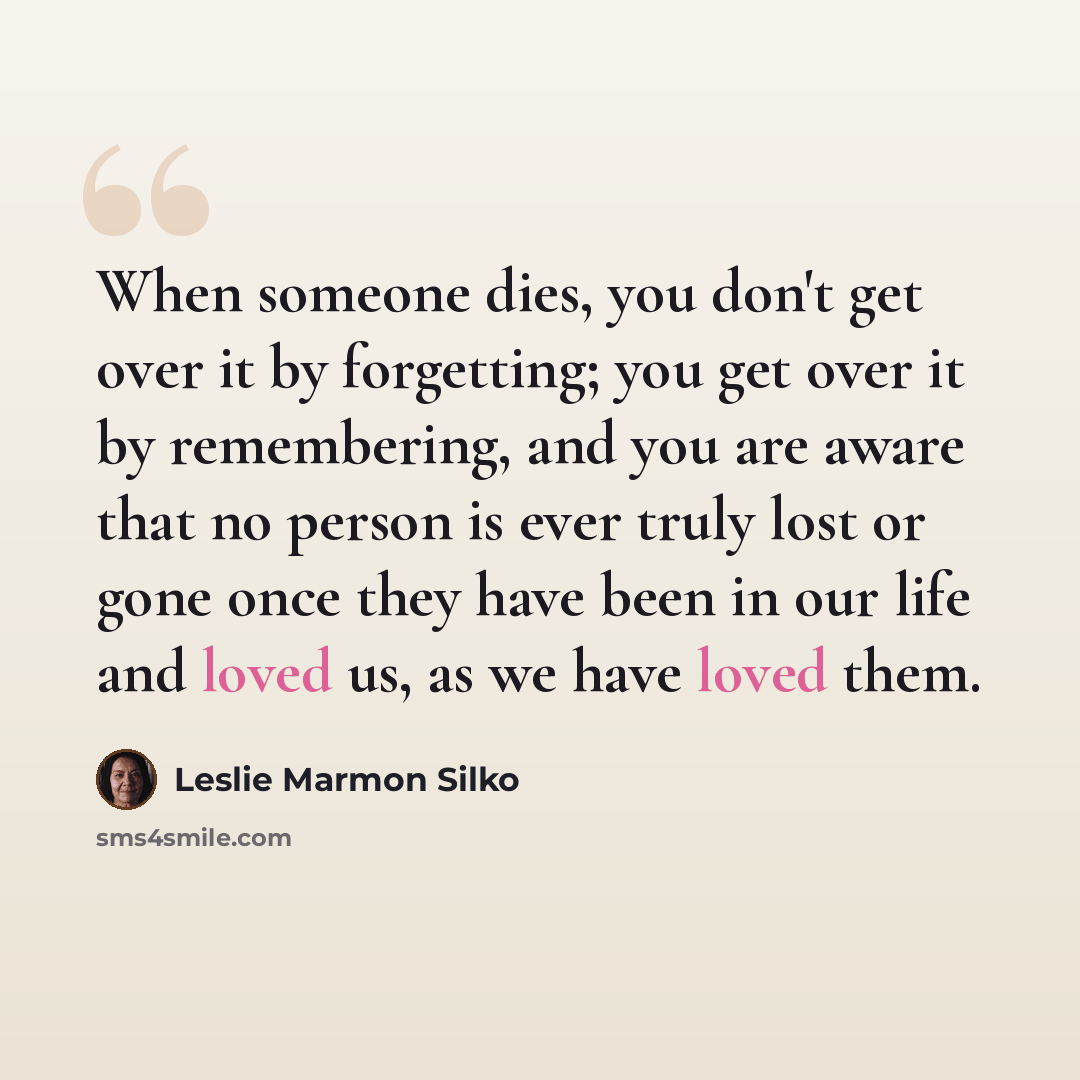 “When someone dies, you don't get over it by forgetting; you get over it by remembering, and you are aware that no person is ever truly lost or gone once they have been in our life and loved us, as we have loved them.” quote by Leslie Marmon Silko