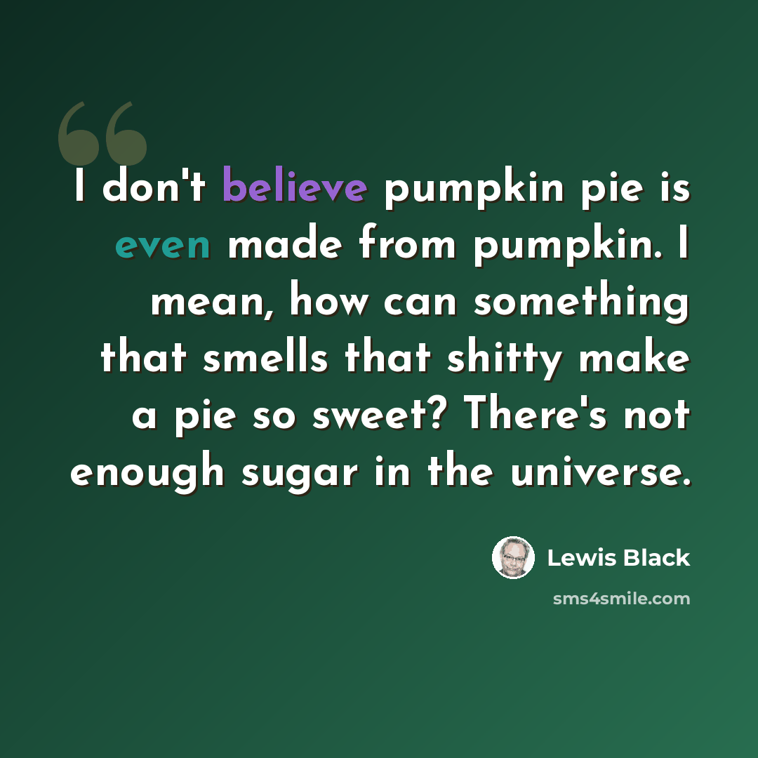 “I don't believe pumpkin pie is even made from pumpkin. I mean, how can something that smells that shitty make a pie so sweet? There's not enough sugar in the universe.” quote by Lewis Black
