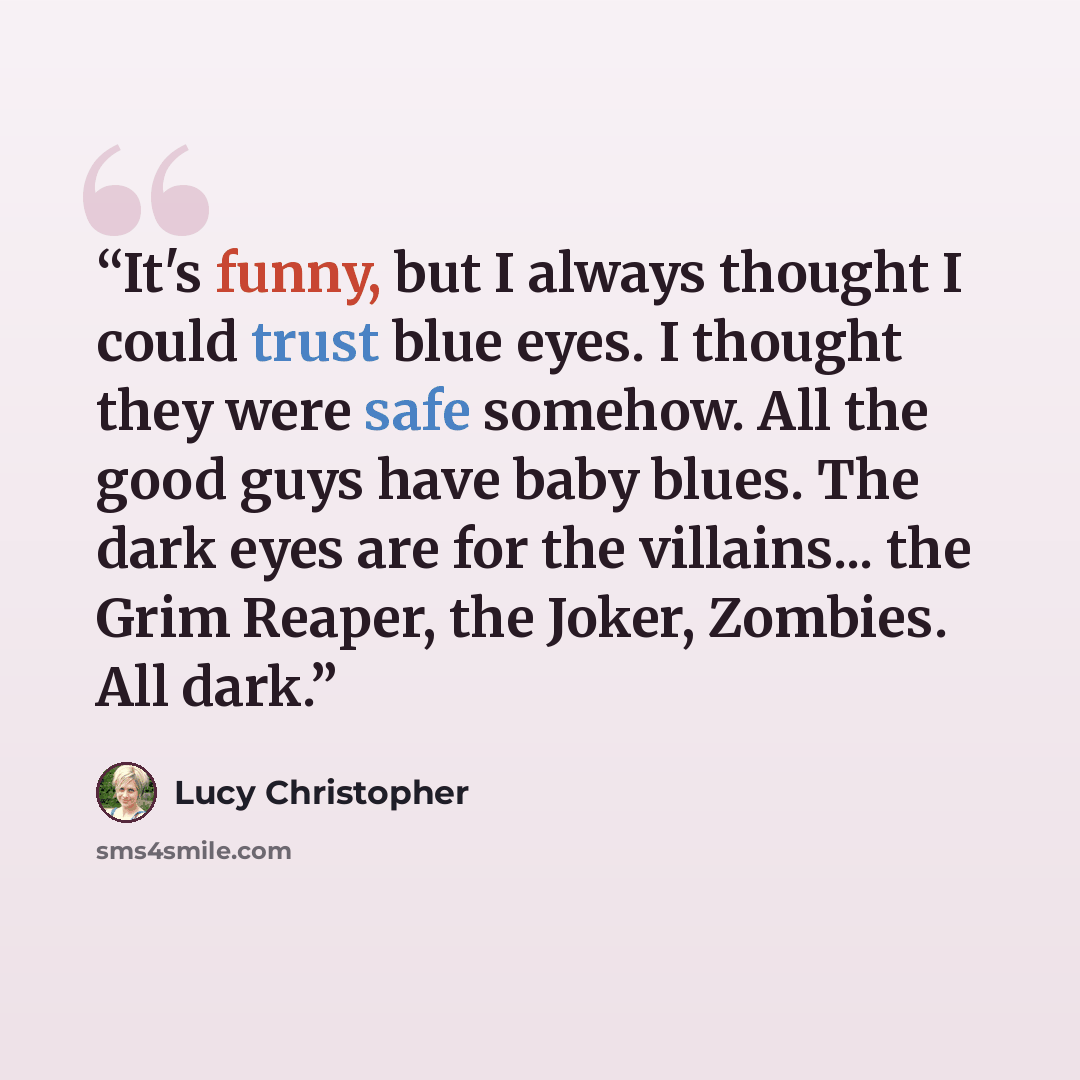 “It's funny, but I always thought I could trust blue eyes. I thought they were safe somehow. All the good guys have baby blues. The dark eyes are for the villains... the Grim Reaper, the Joker, Zombies. All dark.” quote by Lucy Christopher