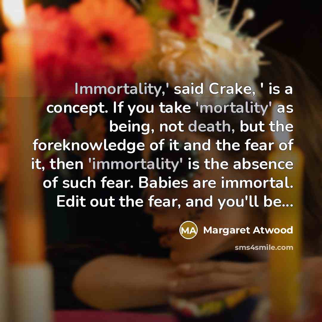 “Immortality,' said Crake, ' is a concept. If you take 'mortality' as being, not death, but the foreknowledge of it and the fear of it, then 'immortality' is the absence of such fear. Babies are immortal. Edit out the fear, and you'll be...” quote by Margaret Atwood